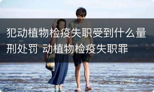 犯动植物检疫失职受到什么量刑处罚 动植物检疫失职罪