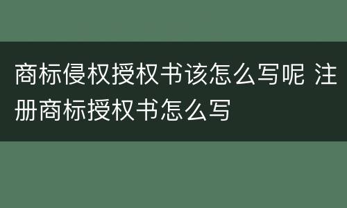 商标侵权授权书该怎么写呢 注册商标授权书怎么写