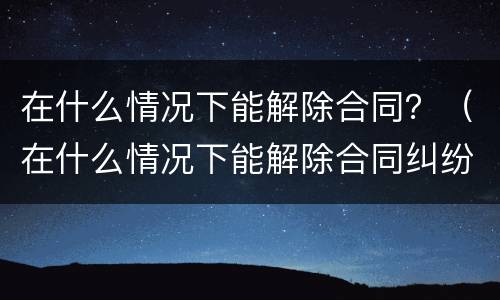 在什么情况下能解除合同？（在什么情况下能解除合同纠纷）