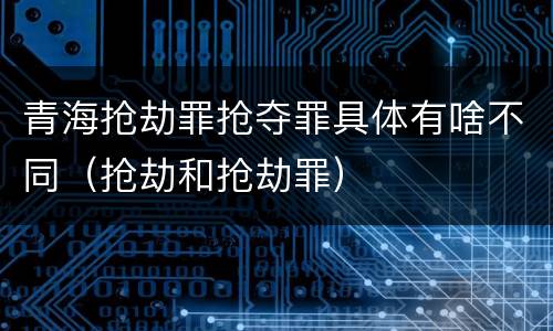 青海抢劫罪抢夺罪具体有啥不同（抢劫和抢劫罪）