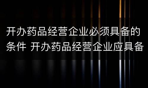 开办药品经营企业必须具备的条件 开办药品经营企业应具备的条件