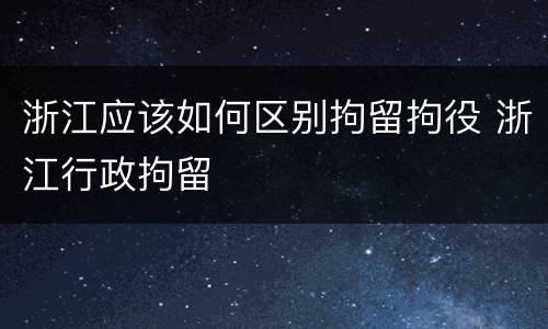 浙江应该如何区别拘留拘役 浙江行政拘留
