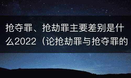 抢夺罪、抢劫罪主要差别是什么2022（论抢劫罪与抢夺罪的界限）