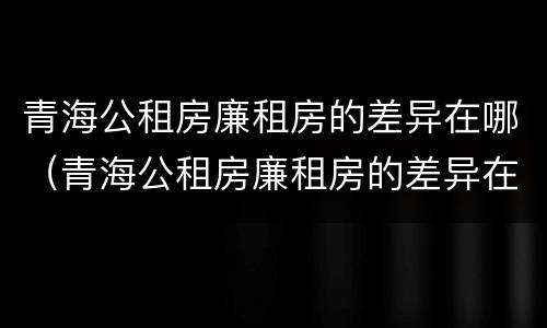 青海公租房廉租房的差异在哪(青海公租房廉租房的差异在哪查询)