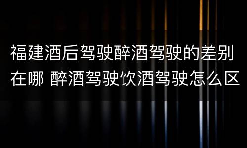 福建酒后驾驶醉酒驾驶的差别在哪 醉酒驾驶饮酒驾驶怎么区别