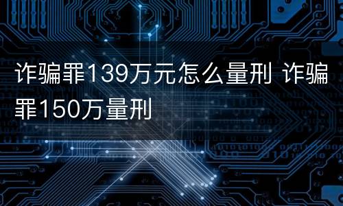 诈骗罪139万元怎么量刑 诈骗罪150万量刑