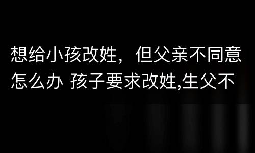 想给小孩改姓，但父亲不同意怎么办 孩子要求改姓,生父不同意怎么办