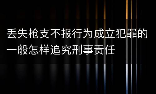 丢失枪支不报行为成立犯罪的一般怎样追究刑事责任