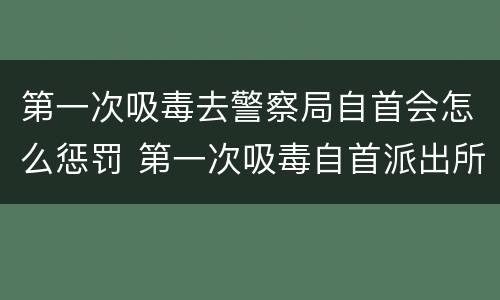 第一次吸毒去警察局自首会怎么惩罚 第一次吸毒自首派出所会怎么处理
