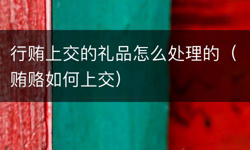 行贿上交的礼品怎么处理的（贿赂如何上交）