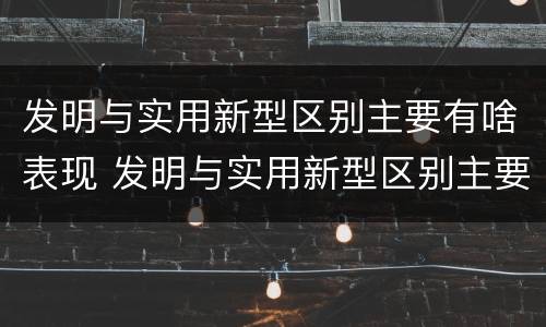 发明与实用新型区别主要有啥表现 发明与实用新型区别主要有啥表现和联系