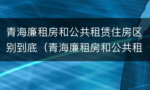青海廉租房和公共租赁住房区别到底（青海廉租房和公共租赁住房区别到底是什么）