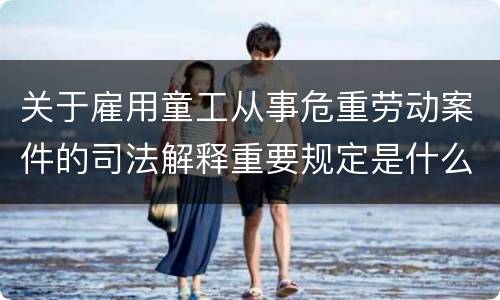 关于雇用童工从事危重劳动案件的司法解释重要规定是什么