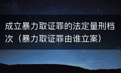 成立暴力取证罪的法定量刑档次（暴力取证罪由谁立案）