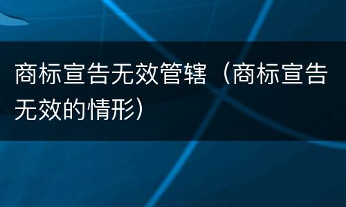 商标宣告无效管辖（商标宣告无效的情形）