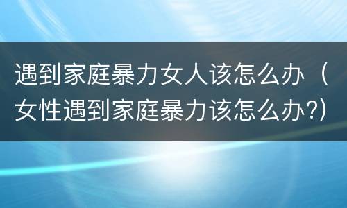 遇到家庭暴力女人该怎么办（女性遇到家庭暴力该怎么办?）