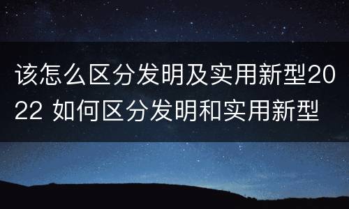 该怎么区分发明及实用新型2022 如何区分发明和实用新型