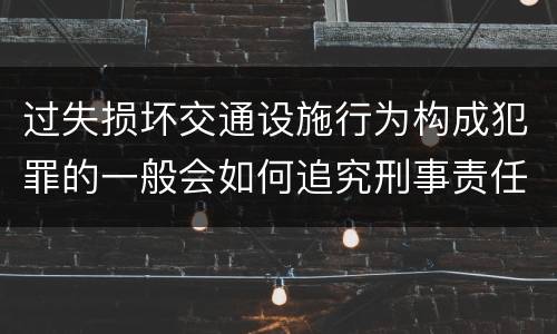 过失损坏交通设施行为构成犯罪的一般会如何追究刑事责任