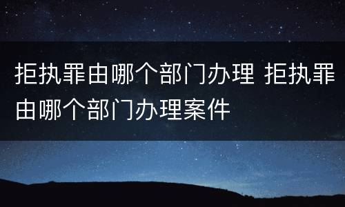 拒执罪由哪个部门办理 拒执罪由哪个部门办理案件