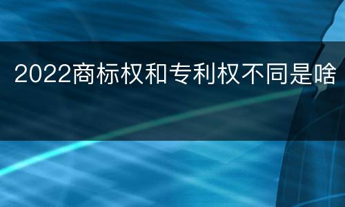 2022商标权和专利权不同是啥