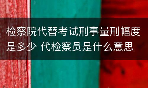 检察院代替考试刑事量刑幅度是多少 代检察员是什么意思