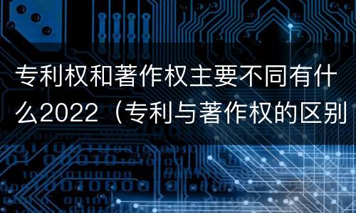 专利权和著作权主要不同有什么2022（专利与著作权的区别）