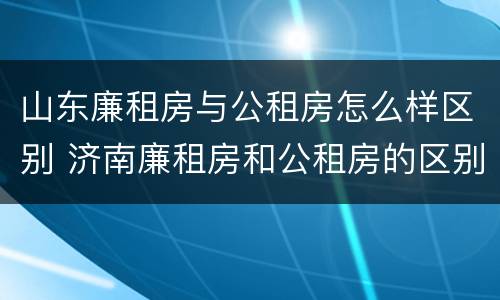 山东廉租房与公租房怎么样区别 济南廉租房和公租房的区别