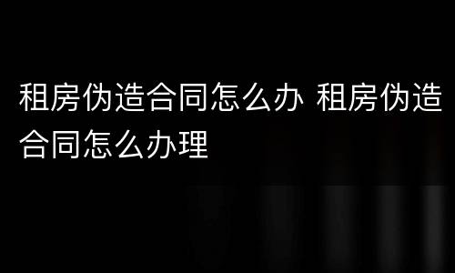 租房伪造合同怎么办 租房伪造合同怎么办理