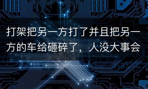 打架把另一方打了并且把另一方的车给砸碎了，人没大事会被怎么办