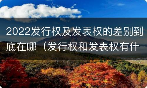 2022发行权及发表权的差别到底在哪（发行权和发表权有什么区别）