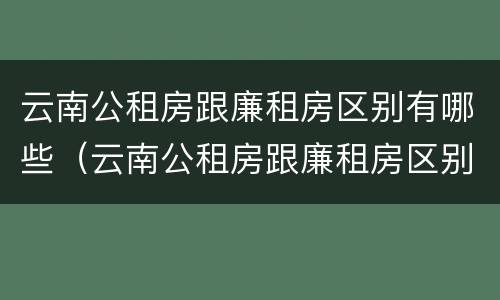 云南公租房跟廉租房区别有哪些（云南公租房跟廉租房区别有哪些地方）
