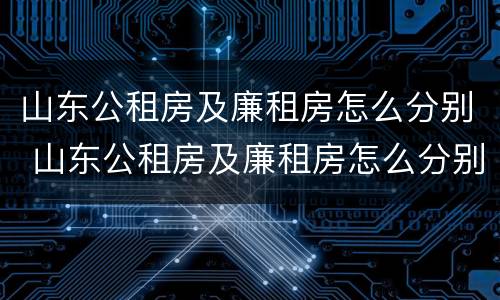 山东公租房及廉租房怎么分别 山东公租房及廉租房怎么分别的