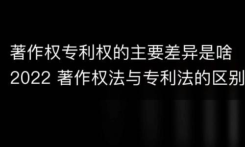 著作权专利权的主要差异是啥2022 著作权法与专利法的区别