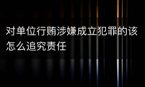 对单位行贿涉嫌成立犯罪的该怎么追究责任
