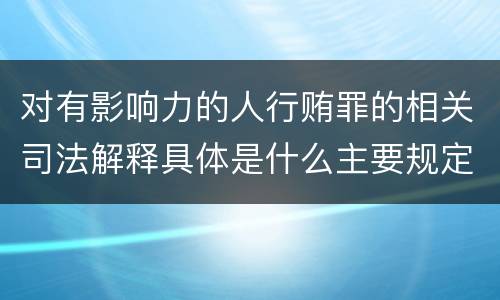 对有影响力的人行贿罪的相关司法解释具体是什么主要规定