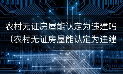 农村无证房屋能认定为违建吗（农村无证房屋能认定为违建吗怎么办）