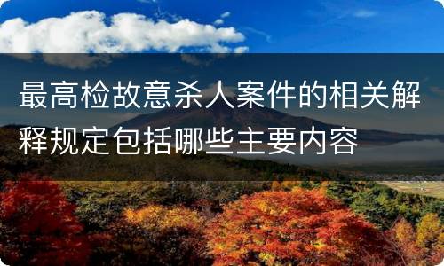 最高检故意杀人案件的相关解释规定包括哪些主要内容
