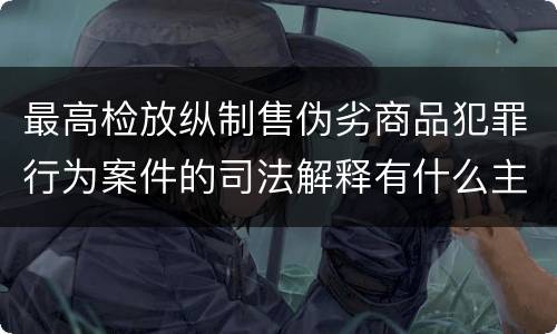 最高检放纵制售伪劣商品犯罪行为案件的司法解释有什么主要规定