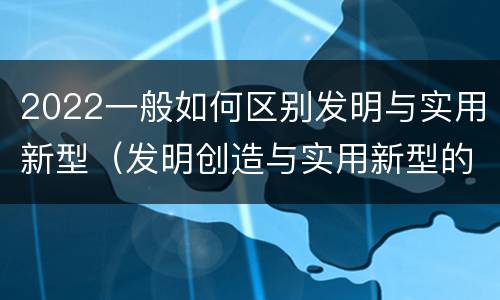 2022一般如何区别发明与实用新型（发明创造与实用新型的区别）