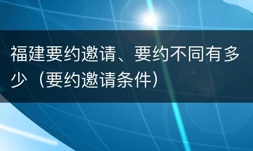 福建要约邀请、要约不同有多少（要约邀请条件）