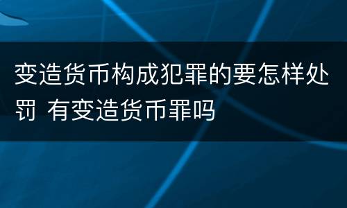 变造货币构成犯罪的要怎样处罚 有变造货币罪吗
