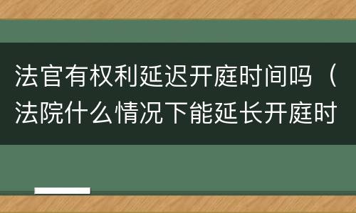 法官有权利延迟开庭时间吗（法院什么情况下能延长开庭时间）