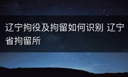 辽宁拘役及拘留如何识别 辽宁省拘留所