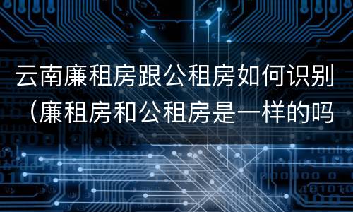 云南廉租房跟公租房如何识别（廉租房和公租房是一样的吗）