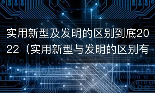 实用新型及发明的区别到底2022（实用新型与发明的区别有哪些）
