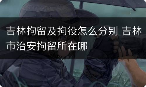 吉林拘留及拘役怎么分别 吉林市治安拘留所在哪
