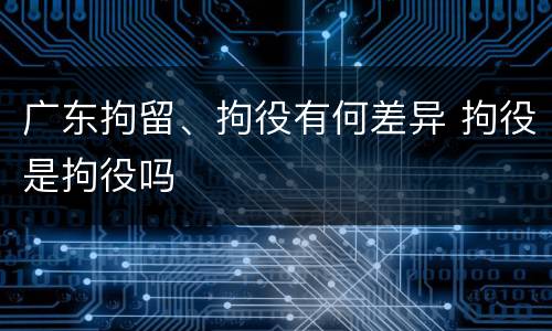 广东拘留、拘役有何差异 拘役是拘役吗