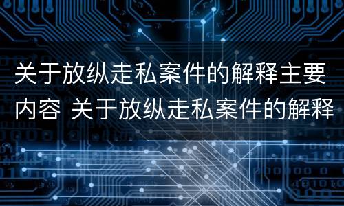 关于放纵走私案件的解释主要内容 关于放纵走私案件的解释主要内容是