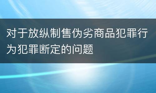 对于放纵制售伪劣商品犯罪行为犯罪断定的问题