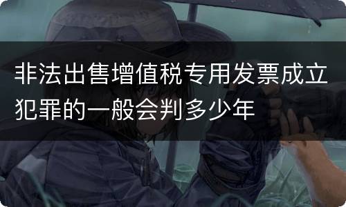 非法出售增值税专用发票成立犯罪的一般会判多少年